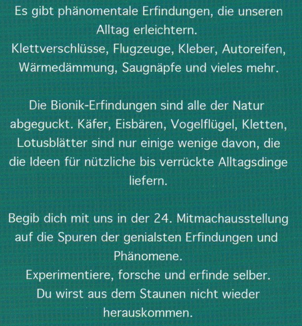 Es gibt phänomenale Erfindungen, die unseren Alltag erleichtern.
Klettverschlüsse, Flugzeuge, Kleber, Autoreifen, Wärmedämmung, Saugnäpfe und vieles mehr.
Die Bionik-Erfindungen sind alle der Natur abgeguckt. Käfer, Eisbärten, Vogelflügel, Kletten, Lotusblätter sind nur einige wenige davon, die die Ideen für nützliche bis verrückte Alltagsdinge liefern.
Begib dich mit uns in der 24. Mitmachausstellung auf die Spuren der genialsten Erfindungen und Phänomene. 
Experimentiere, forsche und erfinde selber.
Du wirst aus dem Staunen nicht mehr herauskommen.

